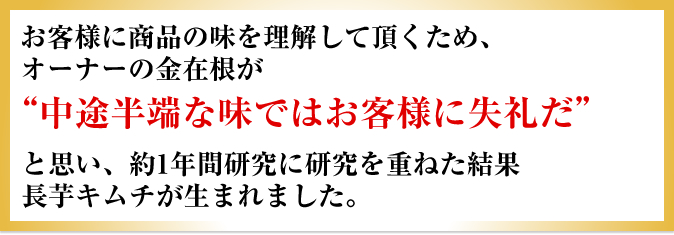 お客様に商品の味を理解して頂くため、オーナーの金在根が「中途半端な味ではお客様に失礼だ」と思い、約1年間研究に研究を重ねた結果長芋キムチが生まれました。