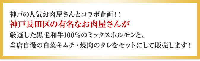 神戸の人気お肉屋さんとコラボ企画!!神戸長田区の有名なお肉屋さんが厳選した黒毛和牛100%のミックスホルモンと、当店自慢の白菜キムチ・焼肉のタレをセットにして販売します!