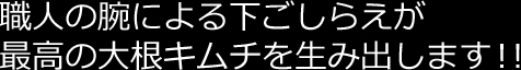 職人の腕による下ごしらえが最高の大根キムチを生み出します!!